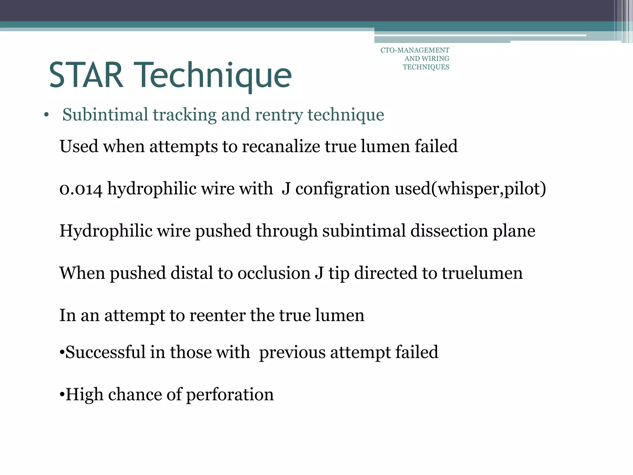 • Subintimal tracking and rentry technique
Used when attempts to recanalize true lumen failed
0.014 hydrophilic wire with J configration used(whisper,pilot)
Hydrophilic wire pushed through subintimal dissection plane
When pushed distal to occlusion J tip directed to truelumen
In an attempt to reenter the true lumen
•Successful in those with previous attempt failed
•High chance of perforation
STAR Technique
CTO-MANAGEMENT
AND WIRING
TECHNIQUES
 
