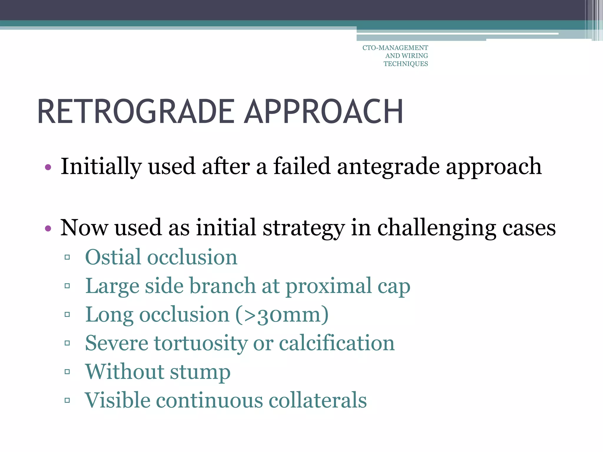 RETROGRADE APPROACH
• Initially used after a failed antegrade approach
• Now used as initial strategy in challenging cases
▫ Ostial occlusion
▫ Large side branch at proximal cap
▫ Long occlusion (>30mm)
▫ Severe tortuosity or calcification
▫ Without stump
▫ Visible continuous collaterals
CTO-MANAGEMENT
AND WIRING
TECHNIQUES
 