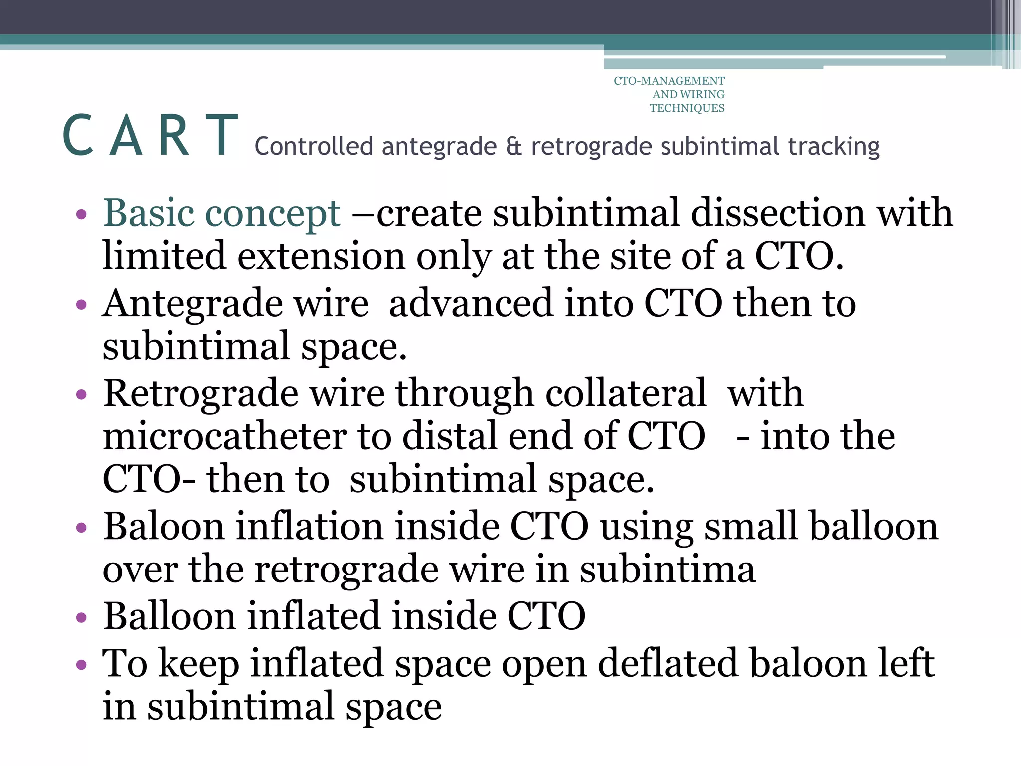 • Basic concept –create subintimal dissection with
limited extension only at the site of a CTO.
• Antegrade wire advanced into CTO then to
subintimal space.
• Retrograde wire through collateral with
microcatheter to distal end of CTO - into the
CTO- then to subintimal space.
• Baloon inflation inside CTO using small balloon
over the retrograde wire in subintima
• Balloon inflated inside CTO
• To keep inflated space open deflated baloon left
in subintimal space
C A R T Controlled antegrade & retrograde subintimal tracking
CTO-MANAGEMENT
AND WIRING
TECHNIQUES
 