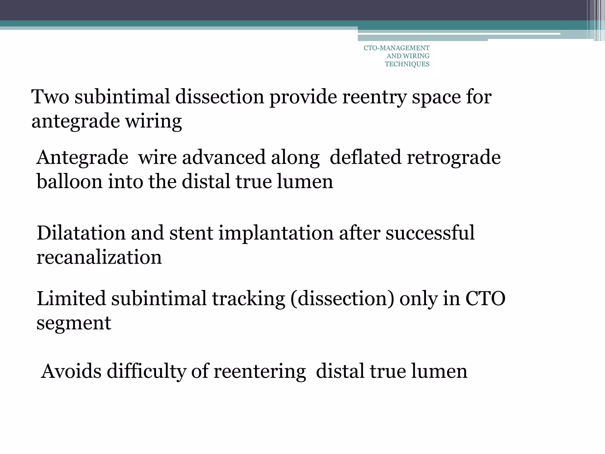 Two subintimal dissection provide reentry space for
antegrade wiring
Antegrade wire advanced along deflated retrograde
balloon into the distal true lumen
Limited subintimal tracking (dissection) only in CTO
segment
Avoids difficulty of reentering distal true lumen
Dilatation and stent implantation after successful
recanalization
CTO-MANAGEMENT
AND WIRING
TECHNIQUES
 