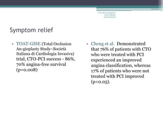 Symptom relief
• TOAT-GISE (Total Occlusion
An-gioplasty Study–Società
Italiana di Cardiologia Invasiva)
trial, CTO-PCI success - 86%,
70% angina-free survival
(p=0.008)
• Cheng et al. Demonstrated
that 76% of patients with CTO
who were treated with PCI
experienced an improved
angina classification, whereas
17% of patients who were not
treated with PCI improved
(p<0.05).
CTO-MANAGEMENT
AND WIRING
TECHNIQUES
 