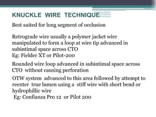 KNUCKLE WIRE TECHNIQUE
Best suited for long segment of occlusion
Retrograde wire usually a polymer jacket wire
manipulated to form a loop at wire tip advanced in
subintimal space across CTO
Eg: Fielder XT or Pilot-200
Rounded wire loop advanced in subintimal space across
CTO without causing perforation
OTW system advanced to this area followed by attempt to
reenter true lumen using a stiff wire with short bend or
hydrophillic wire
Eg: Confianza Pro 12 or Pilot 200
CTO-MANAGEMENT
AND WIRING
TECHNIQUES
 