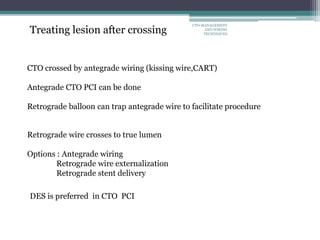 Treating lesion after crossing
CTO crossed by antegrade wiring (kissing wire,CART)
Antegrade CTO PCI can be done
Retrograde balloon can trap antegrade wire to facilitate procedure
Retrograde wire crosses to true lumen
Options : Antegrade wiring
Retrograde wire externalization
Retrograde stent delivery
DES is preferred in CTO PCI
CTO-MANAGEMENT
AND WIRING
TECHNIQUES
 