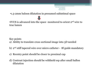 •1.5-2mm baloon dilatation in presumed subintimal space
•IVUS is advanced into the space monitored to orient 2nd wire to
true lumen
Key points
a) Ability to translate cross sectional image into 3D needed
b) 2nd stiff tapered wire over micro catheter - 8f guide mandatory
c) Reentry point should be closer to proximal cap
d) Contrast injection should be withheld esp after small ballon
dilatation
CTO-MANAGEMENT
AND WIRING
TECHNIQUES
 