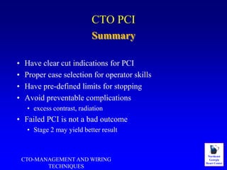 Northeast
Georgia
Heart Center
CTO PCI
• Have clear cut indications for PCI
• Proper case selection for operator skills
• Have pre-defined limits for stopping
• Avoid preventable complications
• excess contrast, radiation
• Failed PCI is not a bad outcome
• Stage 2 may yield better result
Summary
CTO-MANAGEMENT AND WIRING
TECHNIQUES
 