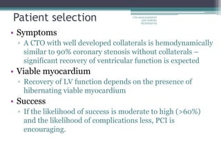 • Symptoms
▫ A CTO with well developed collaterals is hemodynamically
similar to 90% coronary stenosis without collaterals –
significant recovery of ventricular function is expected
• Viable myocardium
▫ Recovery of LV function depends on the presence of
hibernating viable myocardium
• Success
▫ If the likelihood of success is moderate to high (>60%)
and the likelihood of complications less, PCI is
encouraging.
Patient selection CTO-MANAGEMENT
AND WIRING
TECHNIQUES
 