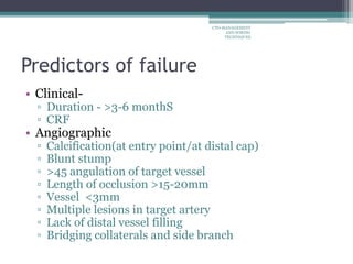 Predictors of failure
• Clinical-
▫ Duration - >3-6 monthS
▫ CRF
• Angiographic
▫ Calcification(at entry point/at distal cap)
▫ Blunt stump
▫ >45 angulation of target vessel
▫ Length of occlusion >15-20mm
▫ Vessel <3mm
▫ Multiple lesions in target artery
▫ Lack of distal vessel filling
▫ Bridging collaterals and side branch
CTO-MANAGEMENT
AND WIRING
TECHNIQUES
 
