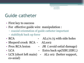 Guide catheter
• First key to success
• For effective guide wire manipulation :
▫ coaxial orientation of guide catheter important
▫ stability& back up force
• RCA - AL1/0.75 with side holes
• Sheperd crook RCA - AL1or2
• Prox RCA lesion - JR ( avoid ostial damage)
• LCA - Extra back up(XBU,EBU,)
• LCX (short left main) - AL1 or2 (better support,
co-axial)
CTO-MANAGEMENT
AND WIRING
TECHNIQUES
 