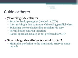 Guide catheter
• 7F or 8F guide catheter
▫ Superior backup support (needed in CTO)
▫ Inter twining is less common while using parallel wires
▫ Switching over to devices like rotablator is easy
▫ Permit better contrast injection.
▫ Radial approach,usually is not preferred for CTO.
• Side hole guide catheter is useful for RCA
▫ Maintains perfusion to the sinus node artery & conus
branch
CTO-MANAGEMENT
AND WIRING
TECHNIQUES
 
