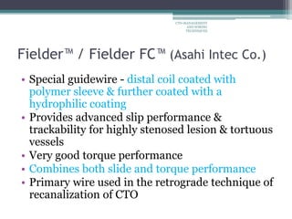 Fielder™ / Fielder FC™ (Asahi Intec Co.)
• Special guidewire - distal coil coated with
polymer sleeve & further coated with a
hydrophilic coating
• Provides advanced slip performance &
trackability for highly stenosed lesion & tortuous
vessels
• Very good torque performance
• Combines both slide and torque performance
• Primary wire used in the retrograde technique of
recanalization of CTO
CTO-MANAGEMENT
AND WIRING
TECHNIQUES
 