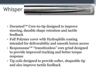 Whisper
• Durasteel™ Core-to-tip designed to improve
steering, durable shape retention and tactile
feedback
• Full Polymer cover with Hydrophilic coating
intended for deliverability and smooth lesion access
• Responsease™ “transitionless” core grind designed
to provide improved tracking and better torque
response
• Tip coils designed to provide softer, shapeable tip
and also improve tactile feedback
CTO-MANAGEMENT
AND WIRING
TECHNIQUES
 
