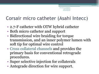Corsair micro catheter (Asahi Intecc)
• 2.7-F catheter with OTW hybrid catheter
• Both micro catheter and support
• Bidirectional wire braiding for torque
transmission, and an inner polymer lumen with
soft tip for optimal wire control
• Cross collateral channels and provides the
primary basis for conventional retrograde
procedures.
• Super selective injection for collaterals
• Antegrade direction for wire support.
CTO-MANAGEMENT
AND WIRING
TECHNIQUES
 