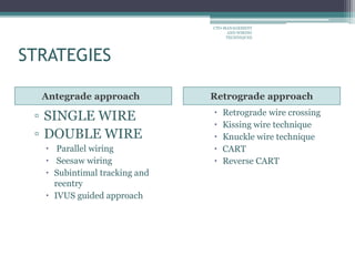 STRATEGIES
Antegrade approach Retrograde approach
▫ SINGLE WIRE
▫ DOUBLE WIRE
 Parallel wiring
 Seesaw wiring
 Subintimal tracking and
reentry
 IVUS guided approach
 Retrograde wire crossing
 Kissing wire technique
 Knuckle wire technique
 CART
 Reverse CART
CTO-MANAGEMENT
AND WIRING
TECHNIQUES
 