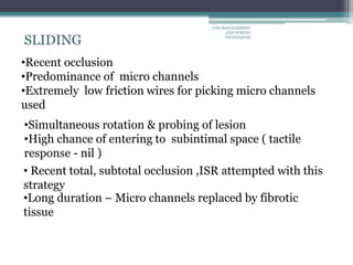 •Simultaneous rotation & probing of lesion
•High chance of entering to subintimal space ( tactile
response - nil )
SLIDING
•Recent occlusion
•Predominance of micro channels
•Extremely low friction wires for picking micro channels
used
• Recent total, subtotal occlusion ,ISR attempted with this
strategy
•Long duration – Micro channels replaced by fibrotic
tissue
CTO-MANAGEMENT
AND WIRING
TECHNIQUES
 