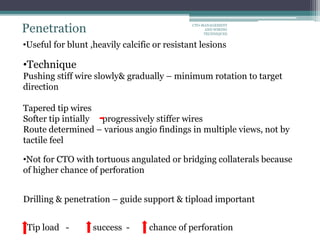 Penetration
•Technique
Pushing stiff wire slowly& gradually – minimum rotation to target
direction
Tapered tip wires
Softer tip intially progressively stiffer wires
Route determined – various angio findings in multiple views, not by
tactile feel
•Useful for blunt ,heavily calcific or resistant lesions
•Not for CTO with tortuous angulated or bridging collaterals because
of higher chance of perforation
Drilling & penetration – guide support & tipload important
Tip load - success - chance of perforation
CTO-MANAGEMENT
AND WIRING
TECHNIQUES
 