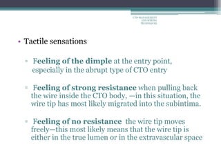 • Tactile sensations
▫ Feeling of the dimple at the entry point,
especially in the abrupt type of CTO entry
▫ Feeling of strong resistance when pulling back
the wire inside the CTO body, —in this situation, the
wire tip has most likely migrated into the subintima.
▫ Feeling of no resistance the wire tip moves
freely—this most likely means that the wire tip is
either in the true lumen or in the extravascular space
CTO-MANAGEMENT
AND WIRING
TECHNIQUES
 