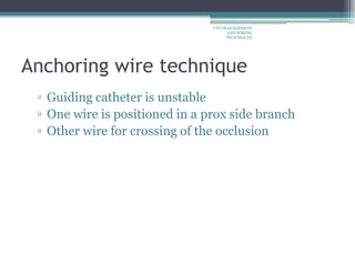 Anchoring wire technique
▫ Guiding catheter is unstable
▫ One wire is positioned in a prox side branch
▫ Other wire for crossing of the occlusion
CTO-MANAGEMENT
AND WIRING
TECHNIQUES
 