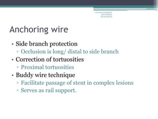 Anchoring wire
• Side branch protection
▫ Occlusion is long/ distal to side branch
• Correction of tortuosities
▫ Proximal tortuosities
• Buddy wire technique
▫ Facilitate passage of stent in complex lesions
▫ Serves as rail support.
CTO-MANAGEMENT
AND WIRING
TECHNIQUES
 