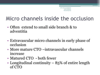 Micro channels inside the occlusion
• Often extend to small side branch & to
adventitia
• Extravascular micro channels in early phase of
occlusion
• More mature CTO –intravascular channels
increase
• Matured CTO - both fewer
• Longitudinal continuity – 85% of entire length
of CTO
CTO-MANAGEMENT
AND WIRING
TECHNIQUES
 
