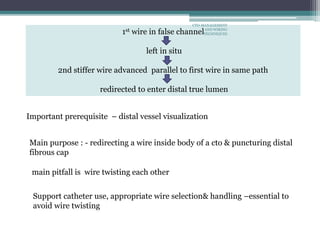 1st wire in false channel
left in situ
2nd stiffer wire advanced parallel to first wire in same path
redirected to enter distal true lumen
main pitfall is wire twisting each other
Support catheter use, appropriate wire selection& handling –essential to
avoid wire twisting
Main purpose : - redirecting a wire inside body of a cto & puncturing distal
fibrous cap
Important prerequisite – distal vessel visualization
CTO-MANAGEMENT
AND WIRING
TECHNIQUES
 