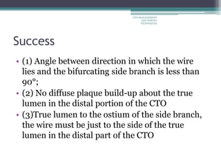Success
• (1) Angle between direction in which the wire
lies and the bifurcating side branch is less than
90°;
• (2) No diffuse plaque build-up about the true
lumen in the distal portion of the CTO
• (3)True lumen to the ostium of the side branch,
the wire must be just to the side of the true
lumen in the distal part of the CTO
CTO-MANAGEMENT
AND WIRING
TECHNIQUES
 