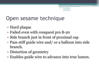 Open sesame technique
• Hard plaque
• Failed even with conquest pro 8-20
• Side branch just in front of proximal cap
• Pass stiff guide wire and/ or a balloon into side
branch.
• Distortion of geometry
• Enables guide wire to advance into true lumen.
CTO-MANAGEMENT
AND WIRING
TECHNIQUES
 
