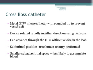 Cross Boss catheter
• Metal OTW micro catheter with rounded tip to prevent
vessel exit
• Device rotated rapidly in either direction using fast spin
• Can advance through the CTO without a wire in the lead
• Subintimal position- true lumen reentry performed
• Smaller subadventitial space – less likely to accumulate
blood
CTO-MANAGEMENT
AND WIRING
TECHNIQUES
 