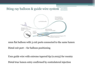 Sting ray balloon & guide wire system
1mm flat balloon with 3 exit ports connected to the same lumen
Distal exit port – for balloon positioning
Uses guide wire with extreme tapered tip (0.0025) for reentry
Distal true lumen entry confirmed by contralateral injection
CTO-MANAGEMENT
AND WIRING
TECHNIQUES
 
