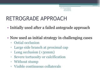 RETROGRADE APPROACH
• Initially used after a failed antegrade approach
• Now used as initial strategy in challenging cases
▫ Ostial occlusion
▫ Large side branch at proximal cap
▫ Long occlusion (>30mm)
▫ Severe tortuosity or calcification
▫ Without stump
▫ Visible continuous collaterals
CTO-MANAGEMENT
AND WIRING
TECHNIQUES
 