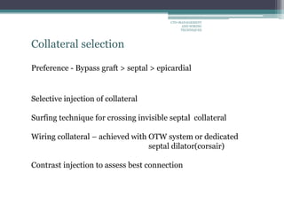 Collateral selection
Preference - Bypass graft > septal > epicardial
Selective injection of collateral
Surfing technique for crossing invisible septal collateral
Wiring collateral – achieved with OTW system or dedicated
septal dilator(corsair)
Contrast injection to assess best connection
CTO-MANAGEMENT
AND WIRING
TECHNIQUES
 