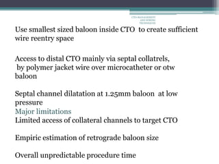 Use smallest sized baloon inside CTO to create sufficient
wire reentry space
Access to distal CTO mainly via septal collatrels,
by polymer jacket wire over microcatheter or otw
baloon
Septal channel dilatation at 1.25mm baloon at low
pressure
Major limitations
Limited access of collateral channels to target CTO
Empiric estimation of retrograde baloon size
Overall unpredictable procedure time
CTO-MANAGEMENT
AND WIRING
TECHNIQUES
 
