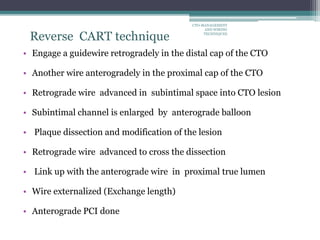Reverse CART technique
• Engage a guidewire retrogradely in the distal cap of the CTO
• Another wire anterogradely in the proximal cap of the CTO
• Retrograde wire advanced in subintimal space into CTO lesion
• Subintimal channel is enlarged by anterograde balloon
• Plaque dissection and modification of the lesion
• Retrograde wire advanced to cross the dissection
• Link up with the anterograde wire in proximal true lumen
• Wire externalized (Exchange length)
• Anterograde PCI done
CTO-MANAGEMENT
AND WIRING
TECHNIQUES
 