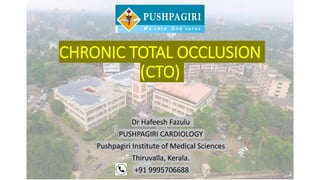CHRONIC TOTAL OCCLUSION
(CTO)
Dr Hafeesh Fazulu
PUSHPAGIRI CARDIOLOGY
Pushpagiri Institute of Medical Sciences
Thiruvalla, Kerala.
+91 9995706688
 