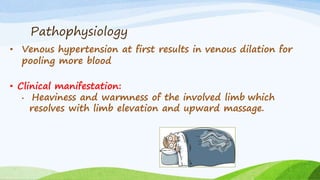 Pathophysiology
• Venous hypertension at first results in venous dilation for
pooling more blood
• Clinical manifestation:
• Heaviness and warmness of the involved limb which
resolves with limb elevation and upward massage.
 