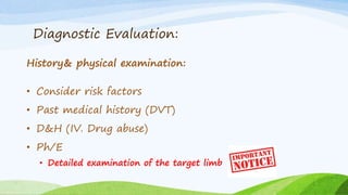 Diagnostic Evaluation:
History& physical examination:
• Consider risk factors
• Past medical history (DVT)
• D&H (IV. Drug abuse)
• Ph/E
• Detailed examination of the target limb
 