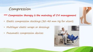 Compression
*** Compression therapy is the mainstay of CVI management
• Elastic compression stockings (30-40 mm Hg for ulcers)
• Multilayer elastic wraps or dressings
• Pneumatic compression devices
 