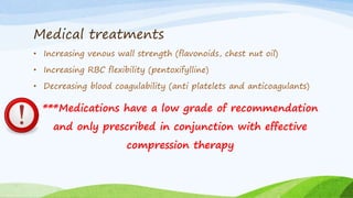 Medical treatments
• Increasing venous wall strength (flavonoids, chest nut oil)
• Increasing RBC flexibility (pentoxifylline)
• Decreasing blood coagulability (anti platelets and anticoagulants)
***Medications have a low grade of recommendation
and only prescribed in conjunction with effective
compression therapy
 