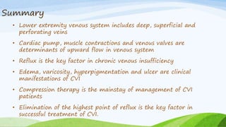 Summary
• Lower extremity venous system includes deep, superficial and
perforating veins
• Cardiac pump, muscle contractions and venous valves are
determinants of upward flow in venous system
• Reflux is the key factor in chronic venous insufficiency
• Edema, varicosity, hyperpigmentation and ulcer are clinical
manifestations of CVI
• Compression therapy is the mainstay of management of CVI
patients
• Elimination of the highest point of reflux is the key factor in
successful treatment of CVI.
 