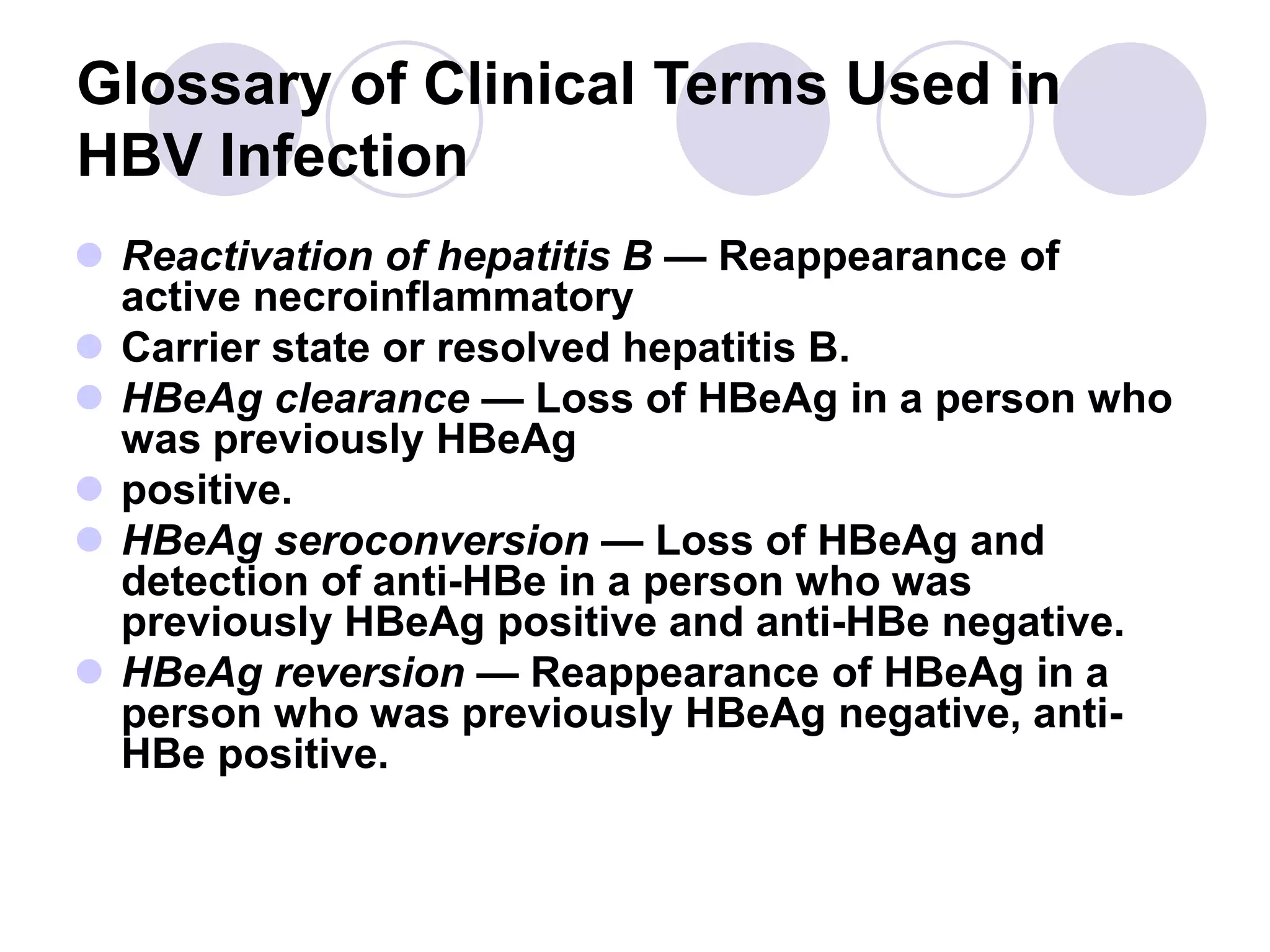 Glossary of Clinical Terms Used in
HBV Infection
 Reactivation of hepatitis B — Reappearance of
active necroinflammatory
 Carrier state or resolved hepatitis B.
 HBeAg clearance — Loss of HBeAg in a person who
was previously HBeAg
 positive.
 HBeAg seroconversion — Loss of HBeAg and
detection of anti-HBe in a person who was
previously HBeAg positive and anti-HBe negative.
 HBeAg reversion — Reappearance of HBeAg in a
person who was previously HBeAg negative, anti-
HBe positive.
 