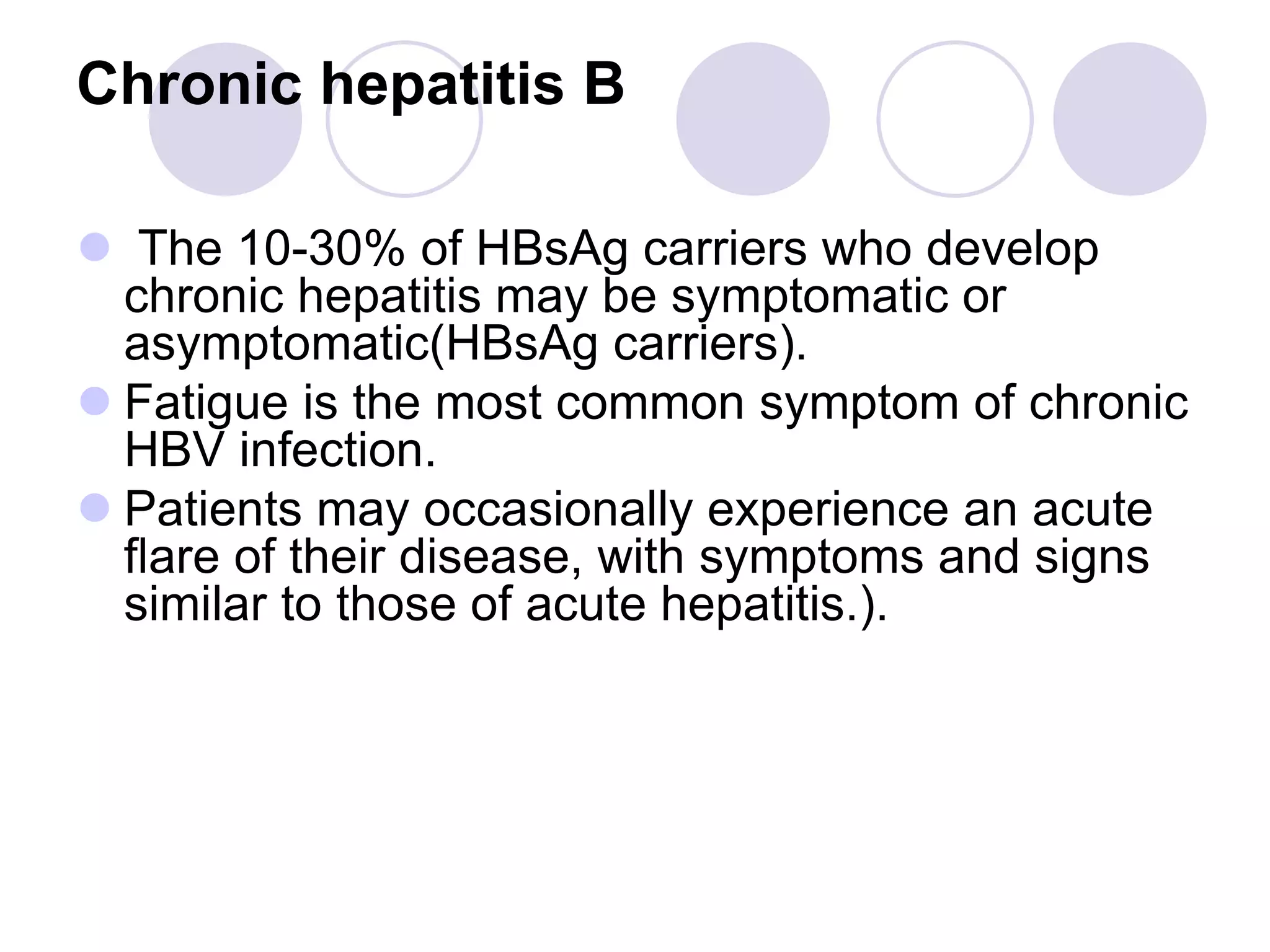 Chronic hepatitis B
 The 10-30% of HBsAg carriers who develop
chronic hepatitis may be symptomatic or
asymptomatic(HBsAg carriers).
 Fatigue is the most common symptom of chronic
HBV infection.
 Patients may occasionally experience an acute
flare of their disease, with symptoms and signs
similar to those of acute hepatitis.).
 