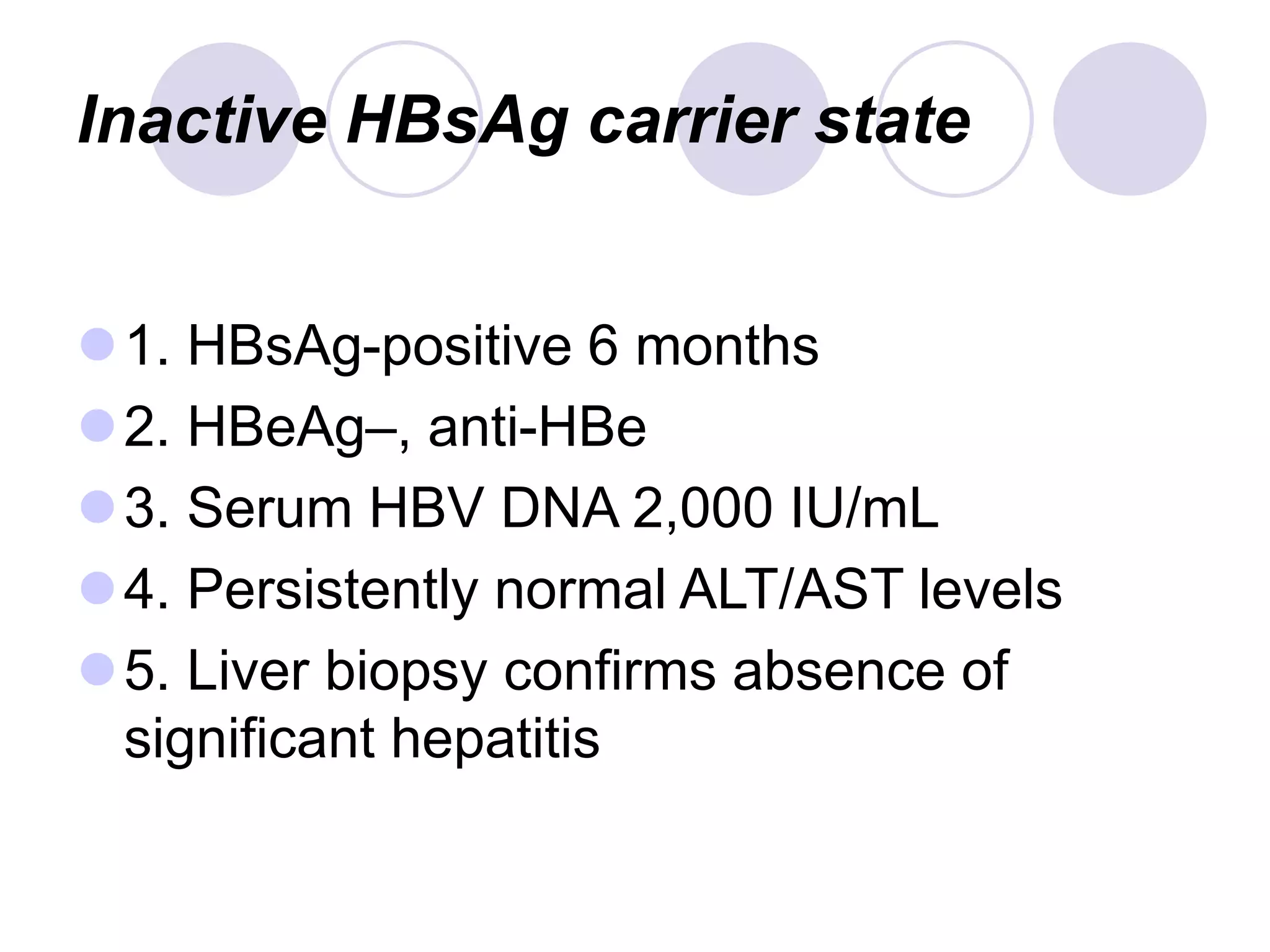 Inactive HBsAg carrier state
1. HBsAg-positive 6 months
2. HBeAg–, anti-HBe
3. Serum HBV DNA 2,000 IU/mL
4. Persistently normal ALT/AST levels
5. Liver biopsy confirms absence of
significant hepatitis
 