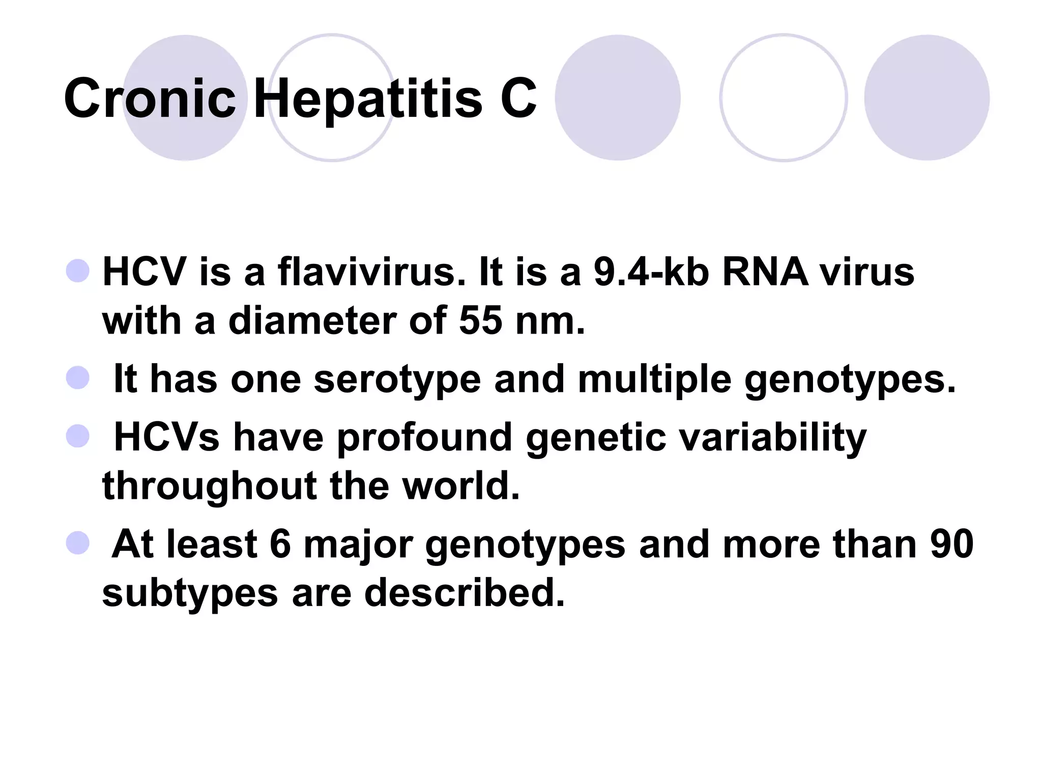 Cronic Hepatitis C
 HCV is a flavivirus. It is a 9.4-kb RNA virus
with a diameter of 55 nm.
 It has one serotype and multiple genotypes.
 HCVs have profound genetic variability
throughout the world.
 At least 6 major genotypes and more than 90
subtypes are described.
 