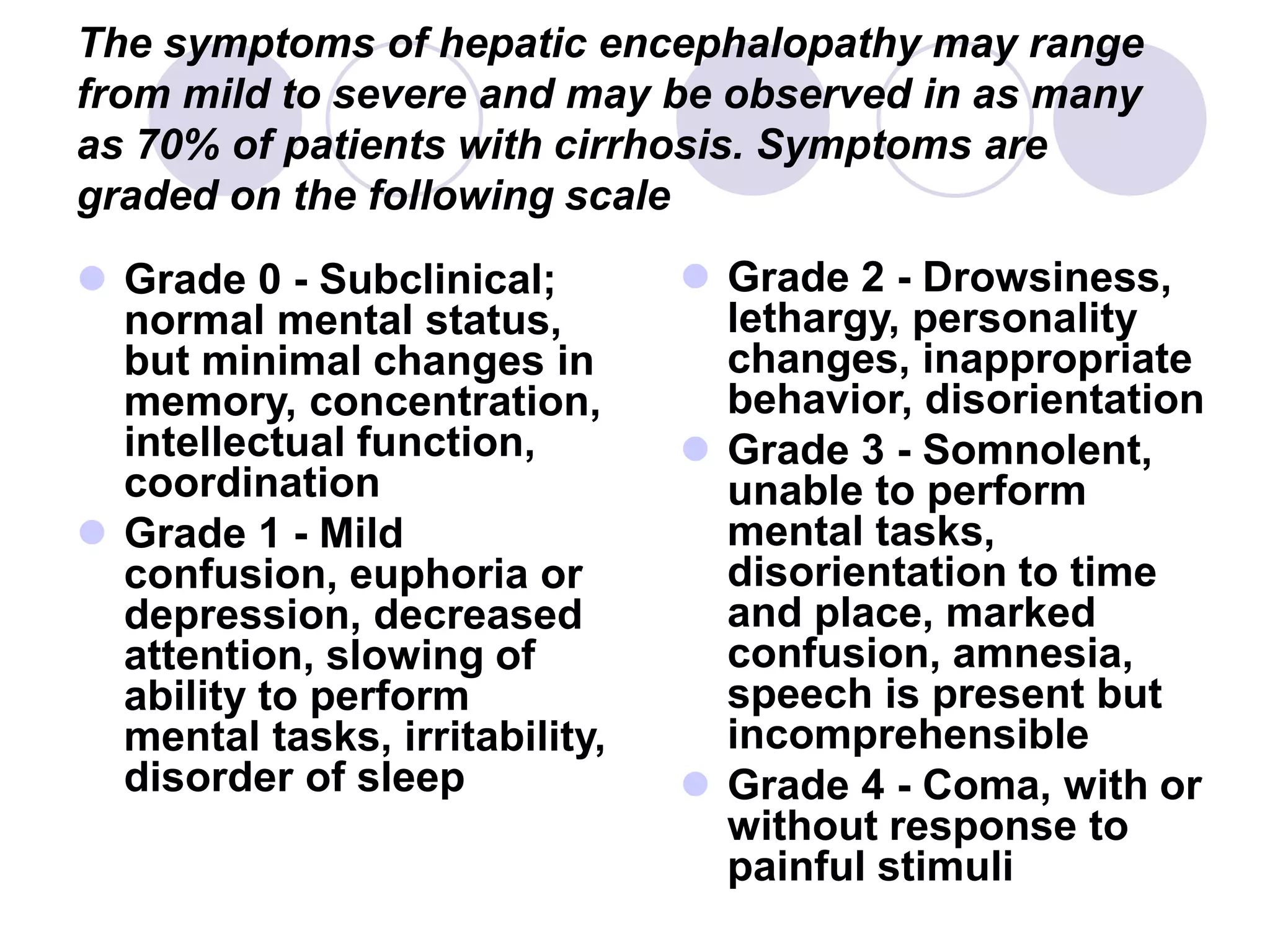 The symptoms of hepatic encephalopathy may range
from mild to severe and may be observed in as many
as 70% of patients with cirrhosis. Symptoms are
graded on the following scale
 Grade 0 - Subclinical;
normal mental status,
but minimal changes in
memory, concentration,
intellectual function,
coordination
 Grade 1 - Mild
confusion, euphoria or
depression, decreased
attention, slowing of
ability to perform
mental tasks, irritability,
disorder of sleep
 Grade 2 - Drowsiness,
lethargy, personality
changes, inappropriate
behavior, disorientation
 Grade 3 - Somnolent,
unable to perform
mental tasks,
disorientation to time
and place, marked
confusion, amnesia,
speech is present but
incomprehensible
 Grade 4 - Coma, with or
without response to
painful stimuli
 