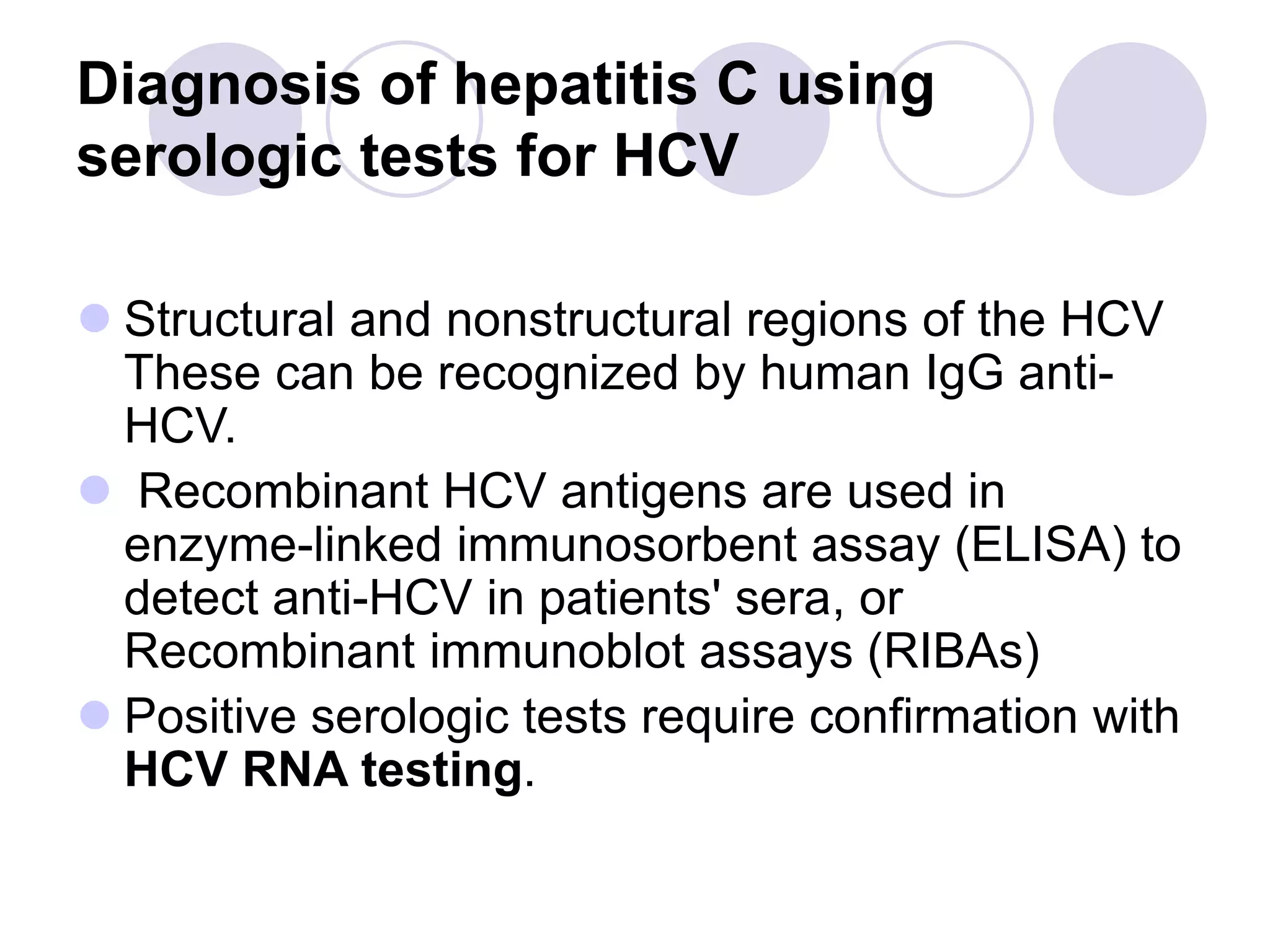Diagnosis of hepatitis C using
serologic tests for HCV
 Structural and nonstructural regions of the HCV
These can be recognized by human IgG anti-
HCV.
 Recombinant HCV antigens are used in
enzyme-linked immunosorbent assay (ELISA) to
detect anti-HCV in patients' sera, or
Recombinant immunoblot assays (RIBAs)
 Positive serologic tests require confirmation with
HCV RNA testing.
 