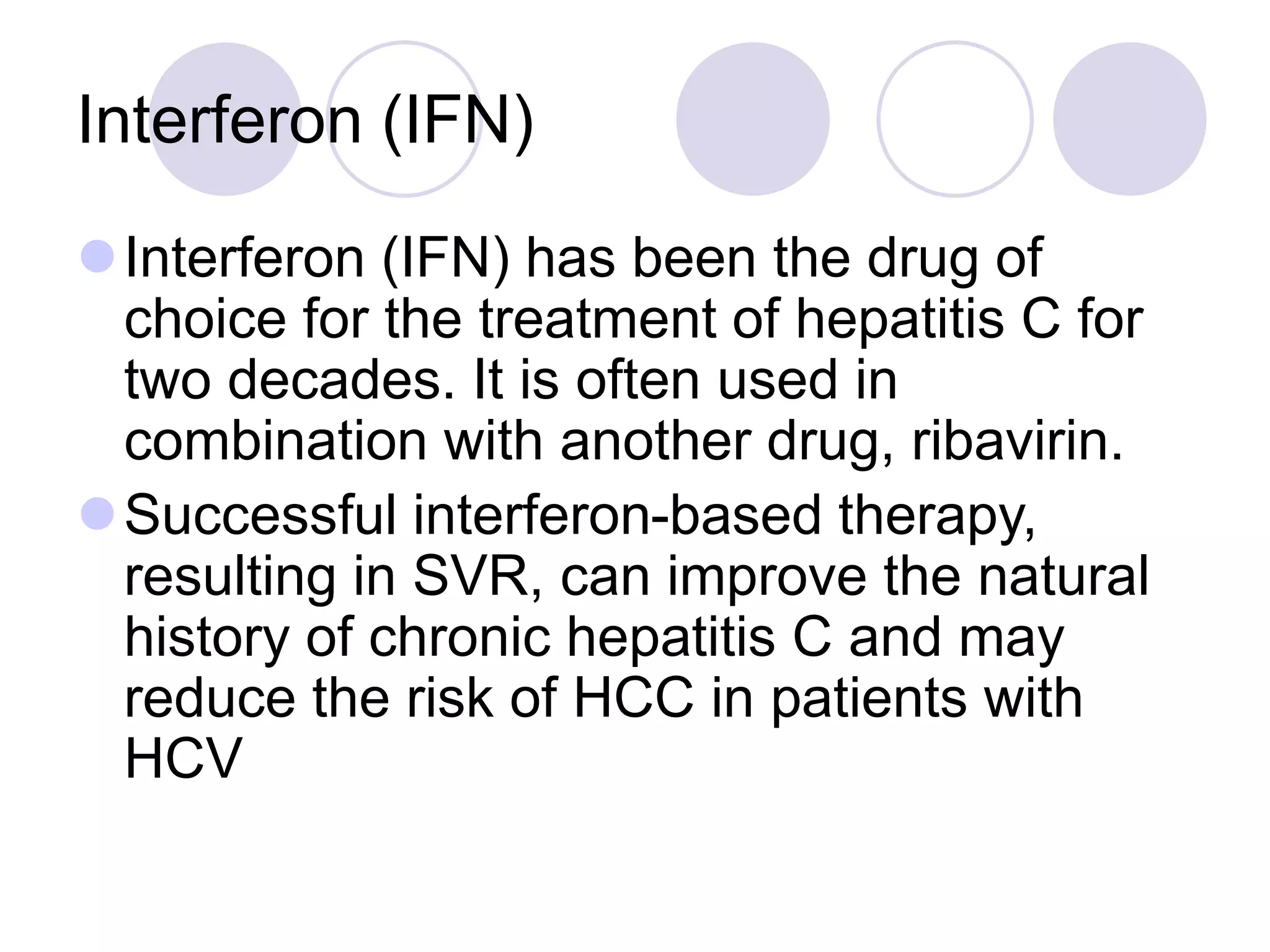 Interferon (IFN)
Interferon (IFN) has been the drug of
choice for the treatment of hepatitis C for
two decades. It is often used in
combination with another drug, ribavirin.
Successful interferon-based therapy,
resulting in SVR, can improve the natural
history of chronic hepatitis C and may
reduce the risk of HCC in patients with
HCV
 