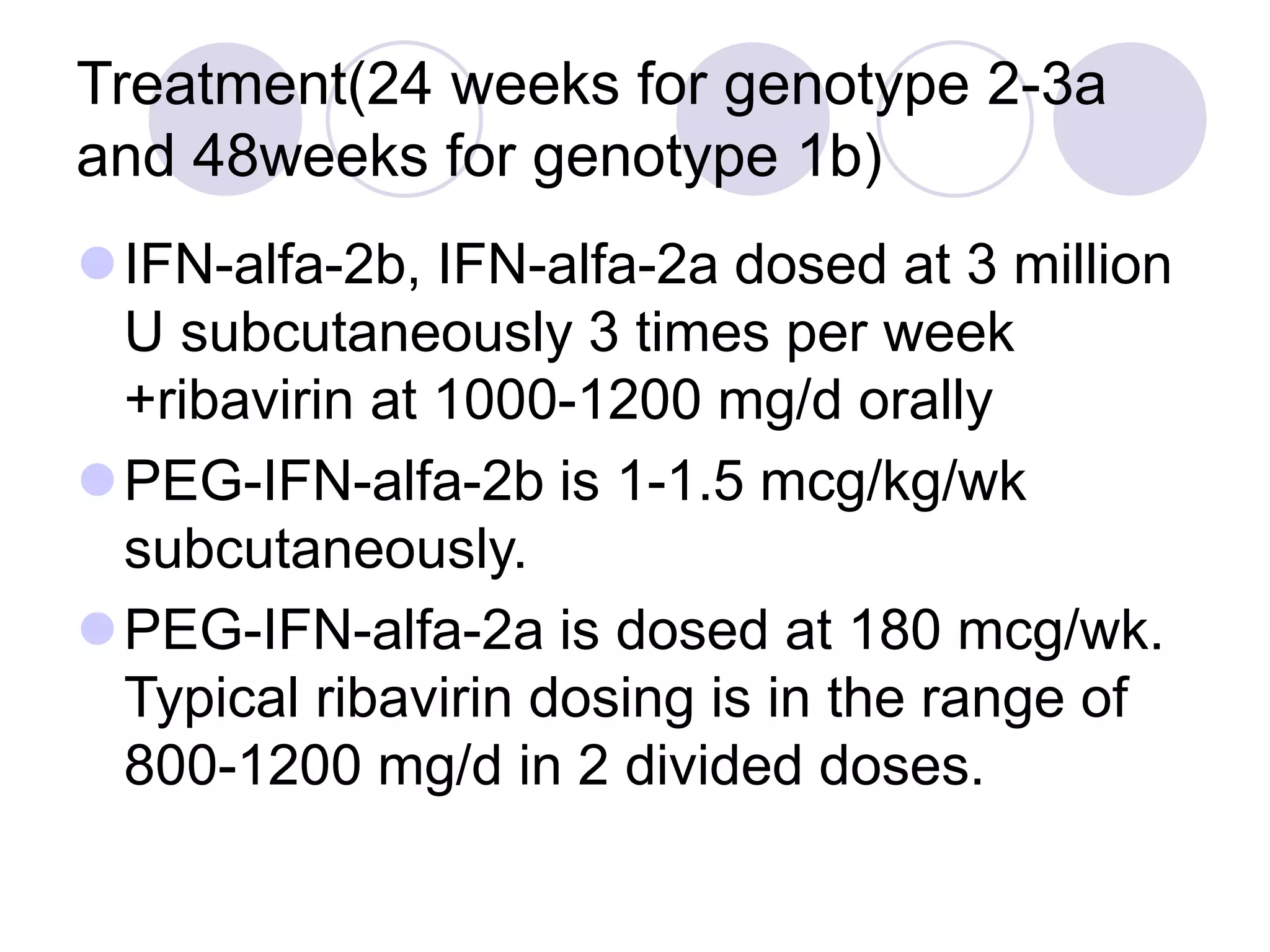 Treatment(24 weeks for genotype 2-3a
and 48weeks for genotype 1b)
IFN-alfa-2b, IFN-alfa-2a dosed at 3 million
U subcutaneously 3 times per week
+ribavirin at 1000-1200 mg/d orally
PEG-IFN-alfa-2b is 1-1.5 mcg/kg/wk
subcutaneously.
PEG-IFN-alfa-2a is dosed at 180 mcg/wk.
Typical ribavirin dosing is in the range of
800-1200 mg/d in 2 divided doses.
 