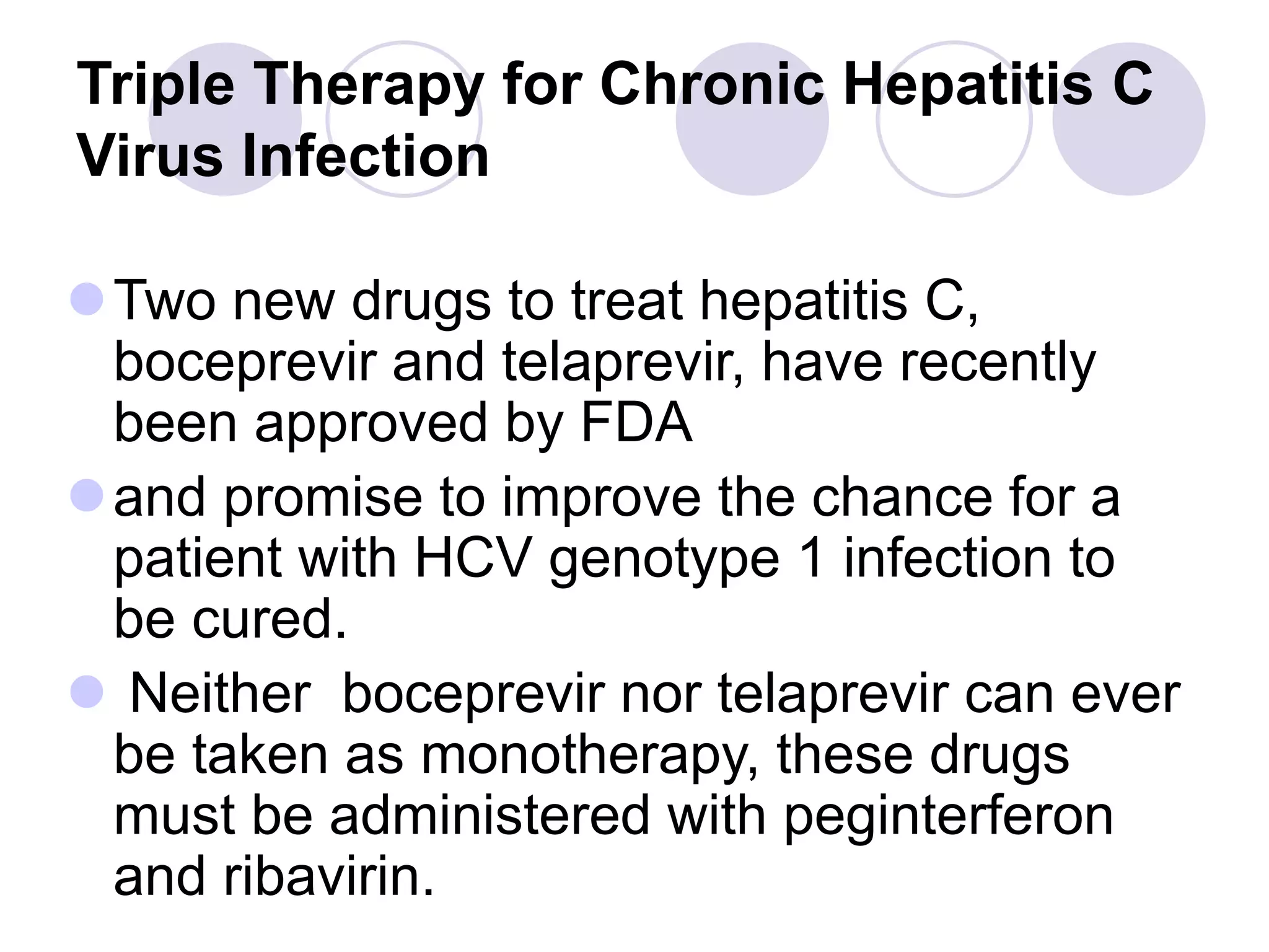 Triple Therapy for Chronic Hepatitis C
Virus Infection
Two new drugs to treat hepatitis C,
boceprevir and telaprevir, have recently
been approved by FDA
and promise to improve the chance for a
patient with HCV genotype 1 infection to
be cured.
 Neither boceprevir nor telaprevir can ever
be taken as monotherapy, these drugs
must be administered with peginterferon
and ribavirin.
 