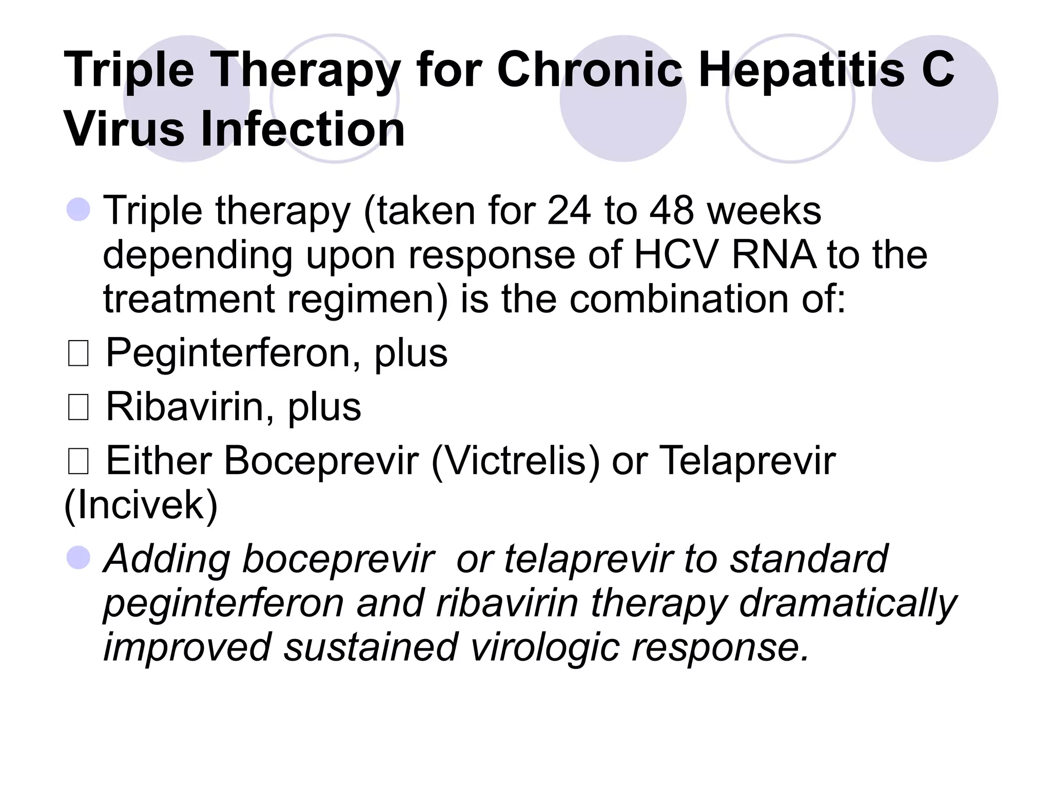 Triple Therapy for Chronic Hepatitis C
Virus Infection
 Triple therapy (taken for 24 to 48 weeks
depending upon response of HCV RNA to the
treatment regimen) is the combination of:
Peginterferon, plus
Ribavirin, plus
Either Boceprevir (Victrelis) or Telaprevir
(Incivek)
 Adding boceprevir or telaprevir to standard
peginterferon and ribavirin therapy dramatically
improved sustained virologic response.
 
