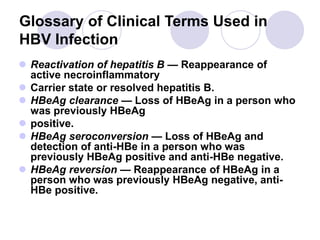 Glossary of Clinical Terms Used in
HBV Infection
 Reactivation of hepatitis B — Reappearance of
active necroinflammatory
 Carrier state or resolved hepatitis B.
 HBeAg clearance — Loss of HBeAg in a person who
was previously HBeAg
 positive.
 HBeAg seroconversion — Loss of HBeAg and
detection of anti-HBe in a person who was
previously HBeAg positive and anti-HBe negative.
 HBeAg reversion — Reappearance of HBeAg in a
person who was previously HBeAg negative, anti-
HBe positive.
 