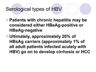 Serological types of HBV
Patients with chronic hepatitis may be
considered either HBeAg-positive or
HBeAg-negative
Ultimately, approximately 20% of
HBsAg carriers (approximately 1% of
all adult patients infected acutely with
HBV) go on to develop cirrhosis or HCC
 